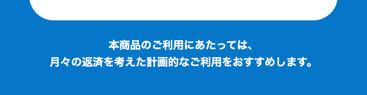 本商品のご利用にあたっては、月々の返済を考えた計画的なご利用をおすすめします。