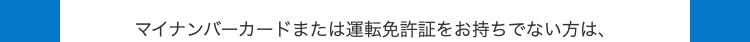 マイナンバーカードまたは運転免許証をお持ちでない方は、