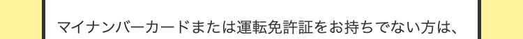 マイナンバーカードまたは運転免許証をお持ちでない方は、