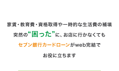 家賃 教育費 資格取得や一時的な生活費の補填
突然の“困った”に、お店に行かなくても
セブン銀行カードローンがweb完結で
お役に立ちます