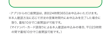 アプリからの口座開設は、原則24時間365日お申込みいただけます。
※本人確認方法に応じて所定の営業時間内にお申込みを完了した場合に
限り、最短10分で口座開設が可能です。
(マイナンバーカード取りによる本人確認お申込みの場合 平日23時間
の間で最短10分で口座設可能です。)