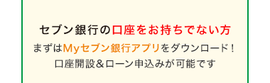 セブン銀行の口座をお持ちでない方
まずはMyセブン銀行アプリをダウンロード!
口座開設 & ローン申込みが可能です