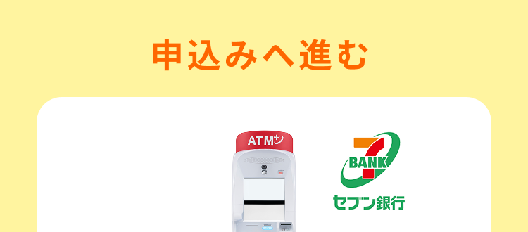 申込みへ進む
ATM
BANK
BANK
セブン銀行
セブン銀行の口座を
お持ちですか?